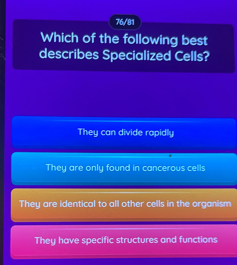 76/81
Which of the following best
describes Specialized Cells?
They can divide rapidly
They are only found in cancerous cells
They are identical to all other cells in the organism
They have specific structures and functions