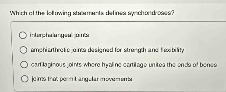 Which of the following statements defines synchondroses?
interphalangeal joints
amphiarthrotic joints designed for strength and flexibility
cartilaginous joints where hyaline cartilage unites the ends of bones
joints that permit angular movements