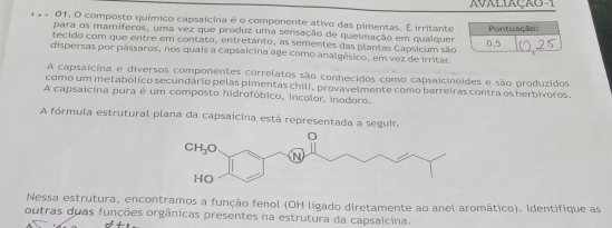 AVALIAÇÃO-1
01, O composto químico capsaicina é o componente ativo das pimentas. É irritante Pontuação:
para os mamíferos, uma vez que produz uma sensação de quelmação em qualquer
tecido com que entre em contato, entretanto, as sementes das plantas Capsicum são
dispersas por pássaros, nos quais a capsaicina age como analgésico, em vez de irritar. 0,5
A capsaícina e diversos componentes correlatos são conhecidos como capsaicinoides e são produzidos
como um metabólico secundário pelas pimentas chili, provavelmente como barreiras contra os herbívoros.
A capsaicina pura é um composto hidrofóbico, incolor, inodoro.
A fórmula estrutural plana da capsaicina está representada a seguir.
Nessa estrutura, encontramos a função fenol (OH ligado diretamente ao anel aromático). Identifique as
outras duas funções orgânicas presentes na estrutura da capsaicina.