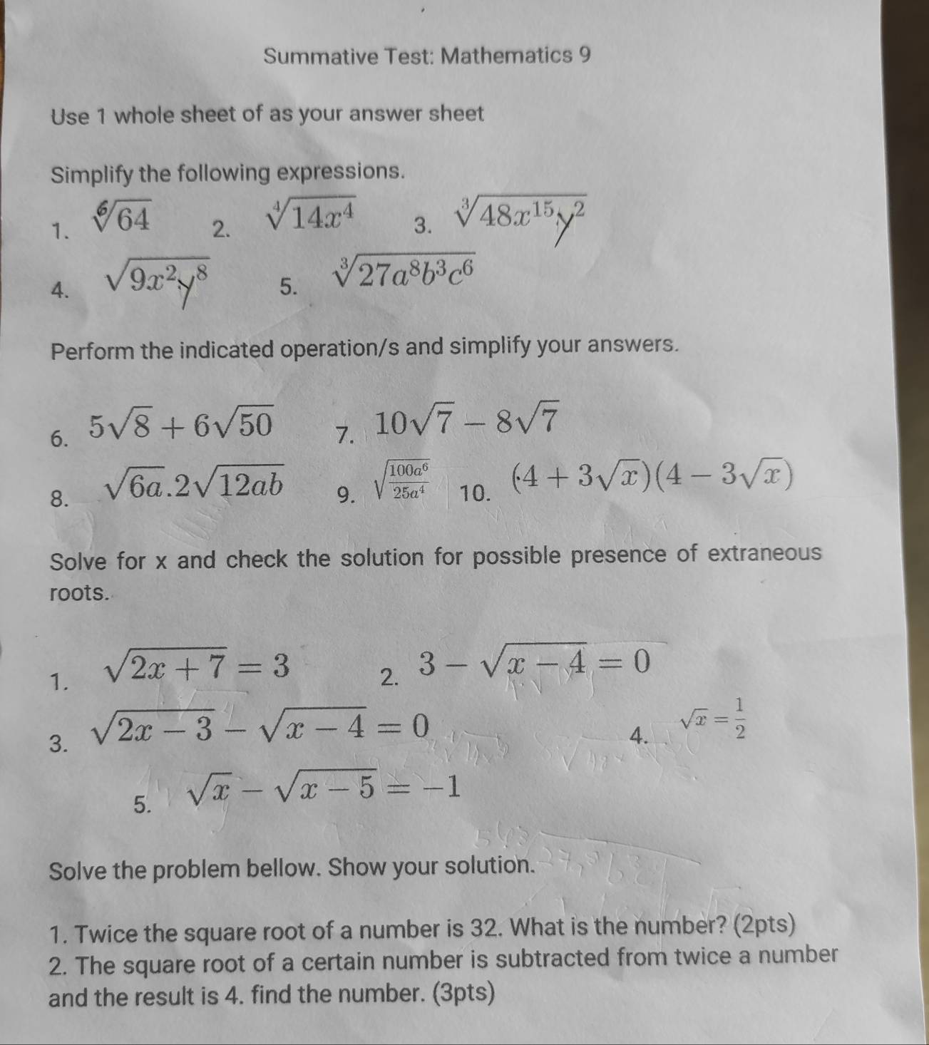 Summative Test: Mathematics 9 
Use 1 whole sheet of as your answer sheet 
Simplify the following expressions. 
1. sqrt[6](64)
2. sqrt[4](14x^4)
3. sqrt[3](48x^(15)y^2)
4. sqrt(9x^2y^8) 5. sqrt[3](27a^8b^3c^6)
Perform the indicated operation/s and simplify your answers. 
6. 5sqrt(8)+6sqrt(50)
7. 10sqrt(7)-8sqrt(7)
8. sqrt(6a).2sqrt(12ab)
9. sqrt(frac 100a^6)25a^4 10. (4+3sqrt(x))(4-3sqrt(x))
Solve for x and check the solution for possible presence of extraneous 
roots. 
1. sqrt(2x+7)=3
2. 3-sqrt(x-4)=0
3. sqrt(2x-3)-sqrt(x-4)=0
4. sqrt(x)= 1/2 
5. sqrt(x)-sqrt(x-5)=-1
Solve the problem bellow. Show your solution. 
1. Twice the square root of a number is 32. What is the number? (2pts) 
2. The square root of a certain number is subtracted from twice a number 
and the result is 4. find the number. (3pts)