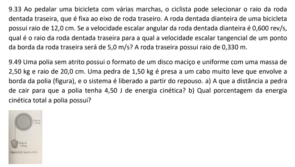 9.33 Ao pedalar uma bicicleta com várias marchas, o ciclista pode selecionar o raio da roda 
dentada traseira, que é fixa ao eixo de roda traseiro. A roda dentada dianteira de uma bicicleta 
possui raio de 12,0 cm. Se a velocidade escalar angular da roda dentada dianteira é 0,600 rev/s, 
qual é o raio da roda dentada traseira para a qual a velocidade escalar tangencial de um ponto 
da borda da roda traseira será de 5,0 m/s? A roda traseira possui raio de 0,330 m. 
9.49 Uma polia sem atrito possui o formato de um disco maciço e uniforme com uma massa de
2,50 kg e raio de 20,0 cm. Uma pedra de 1,50 kg é presa a um cabo muito leve que envolve a 
borda da polia (figura), e o sistema é liberado a partir do repouso. a) A que a distância a pedra 
de cair para que a polia tenha 4,50 J de energia cinética? b) Qual porcentagem da energia 
cinética total a polia possui?