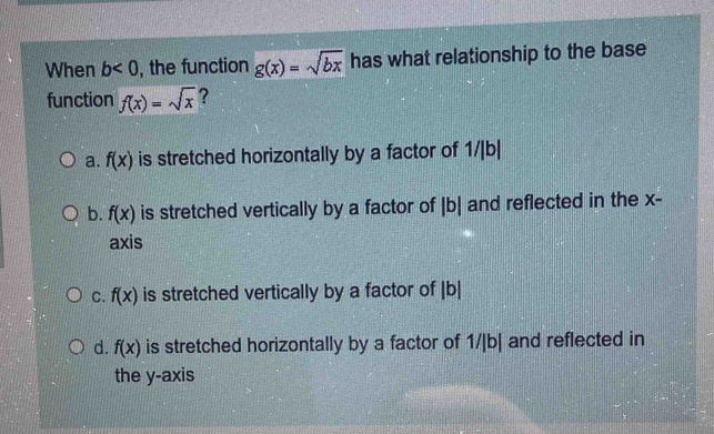 When b<0</tex> , the function g(x)=sqrt(bx) has what relationship to the base
function f(x)=sqrt(x) ?
a. f(x) is stretched horizontally by a factor of 1/|b|
b. f(x) is stretched vertically by a factor of |b| and reflected in the x -
axis
C. f(x) is stretched vertically by a factor of | b|
d. f(x) is stretched horizontally by a factor of 1/|b| and reflected in
the y-axis