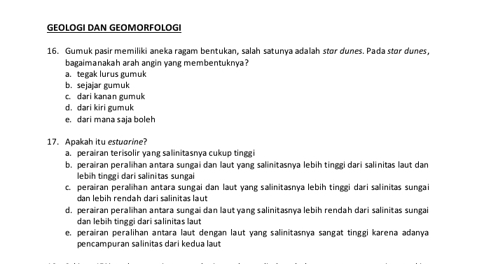 GEOLOGI DAN GEOMORFOLOGI
16. Gumuk pasir memiliki aneka ragam bentukan, salah satunya adalah stør dunes. Pada stør dunes,
bagaimanakah arah angin yang membentuknya?
a. tegak lurus gumuk
b. sejajar gumuk
c. dari kanan gumuk
d. dari kiri gumuk
e. dari mana saja boleh
17. Apakah itu estuorine?
a. perairan terisolir yang salinitasnya cukup tinggi
b. perairan peralihan antara sungai dan laut yang salinitasnya lebih tinggi dari salinitas laut dan
lebih tinggi dari salinitas sungai
c. perairan peralihan antara sungai dan laut yang salinitasnya lebih tinggi dari salinitas sungai
dan lebih rendah dari salinitas laut
d. perairan peralihan antara sungai dan laut yang salinitasnya lebih rendah dari salinitas sungai
dan lebih tinggi dari salinitas laut
e. perairan peralihan antara laut dengan laut yang salinitasnya sangat tinggi karena adanya
pencampuran salinitas dari kedua laut