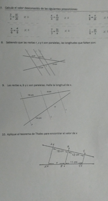 Calcula el valor desconocido de las siguientes proporciones
 2/x = 10/25  x=  x/4 = 6/12  x=  4/8 = x/25  x:
_
_
_
_
_
 x/6 = 4/8  x=  7/3 = 21/x  x=  1/9 = 10/x  x=
_
_
_
8. Sabiendo que las rectas r, s y t son paralelas, las longitudes que faltan son:
9. Las rectas a, b y c son paralelas. Halla la longitud de x.
10. Aplique el teorema de Thales para encontrar el valor de x