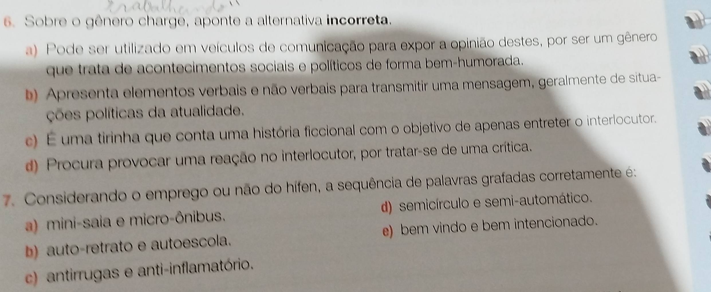 Sobre o gênero charge, aponte a alternativa incorreta.
a) Pode ser utilizado em veículos de comunicação para expor a opinião destes, por ser um gênero
que trata de acontecimentos sociais e políticos de forma bem-humorada.
b) Apresenta elementos verbais e não verbais para transmitir uma mensagem, geralmente de situa-
ções políticas da atualidade.
c) É uma tirinha que conta uma história ficcional com o objetivo de apenas entreter o interlocutor.
d) Procura provocar uma reação no interlocutor, por tratar-se de uma crítica.
7. Considerando o emprego ou não do hífen, a sequência de palavras grafadas corretamente é:
a) mini-saia e micro-ônibus. d) semicírculo e semi-automático.
b) auto-retrato e autoescola. e) bem vindo e bem intencionado.
c) antirrugas e anti-inflamatório.