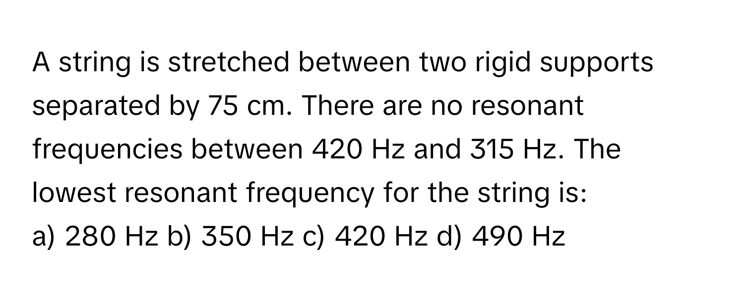 A string is stretched between two rigid supports separated by 75 cm. There are no resonant frequencies between 420 Hz and 315 Hz. The lowest resonant frequency for the string is:

a) 280 Hz b) 350 Hz c) 420 Hz d) 490 Hz