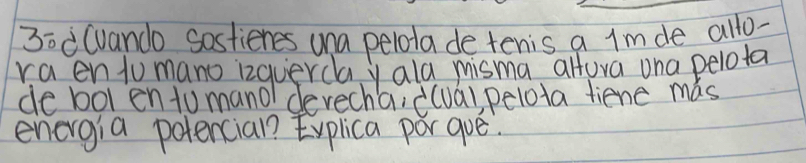 30 (vando Sostienes una pelota de tenis a Imde allo- 
raen tumano izquerday ala misma alfora ona pelota 
de bol en to mano devecha, ((ua), pelota fiene mas 
energia potencial Eyplica porgue.