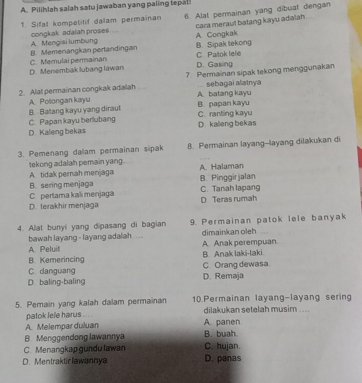 Pilihlah salah satu jawaban yang paling tepat!
1. Sifat kompetitif dalam permainan 6. Alat permainan yang dibuat dengan
congkak adalah proses . cara meraut batang kayu adalah . . .
A Mengisi lumbung A Congkak
B. Memenangkan pertandingan B. Sipak tekong
C. Memulai permainan C Patok lele
D Menembak lubang lawan D. Gasing
7 Permainan sipak tekong menggunakan
2. Alat permainan congkak adalah sebagai alatnya
A. Potongan kayu A. batang kayu
B. - Batang kayu yang diraut B. papan kayu
C.Papan kayu berlubang C. ranting kayu
D Kaleng bekas D. kaleng bekas
3. Pemenang dalam permainan sipak 8. Permainan layang--layang dilakukan di
tekong adalah pemain yang.
A tidak pernah menjaga A. Halaman
B. sering menjaga B. Pinggir jalan
C. pertama kali menjaga C. Tanah lapang
D. terakhir menjaga D Teras rumah
4. Alat bunyi yang dipasang di bagian 9. Permainan patok lele banyak
bawah layang - layang adalah ... . dimainkan oleh
A Peluit A. Anak perempuan
B Kemerincing B. Anak laki-laki.
C. Orang dewasa
C. danguang D. Remaja
D. baling-baling
5. Pemain yang kalah dalam permainan 10.Permainan layang-layang sering
patok lele harus . . . . dilakukan setelah musim ....
A. Melempar duluan A. panen
B. Menggendong lawannya B. buah.
C. Menangkap gundu lawan C. hujan.
D. Mentraktir lawannya D. panas