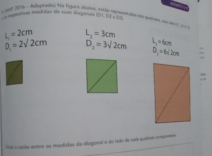 MUNTEMATICAL 
# (AAP 2016 - Adaptado) Na figura abaixo, estão representados três quadrados, seus lados (L1, L2 & . 
e as respectivas medidas de suas diagonais (D1, D2 e D3).
L_1=2cm
L_2=3cm
D_1=2sqrt(2)cm
D_2=3sqrt(2)cm L_3=6cm
D_3=6sqrt(2)cm Yes 
4∞25 
sno 
Caicule a razão entre as medidas da diagonal e do lado de cada quadrado correspondente.