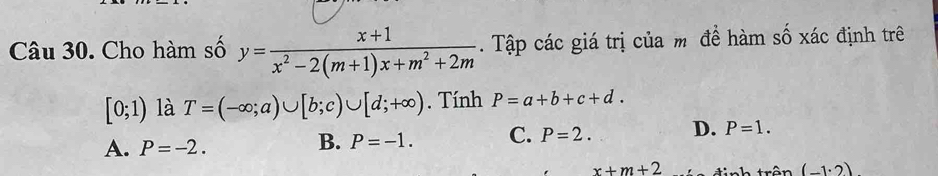 Cho hàm số y= (x+1)/x^2-2(m+1)x+m^2+2m . Tập các giá trị của m đề hàm số xác định trê
[0;1) là T=(-∈fty ;a)∪ [b;c)∪ [d;+∈fty ). Tính P=a+b+c+d.
A. P=-2.
B. P=-1. C. P=2. D. P=1.
x+m+2 đinh trên (-1· 2)