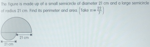 The figure is made up of a small semicircle of diameter 21 cm and a large semicircle
of radius 21 cm. Find its perimeter and area. (Take π = 22/7 )
21 cm