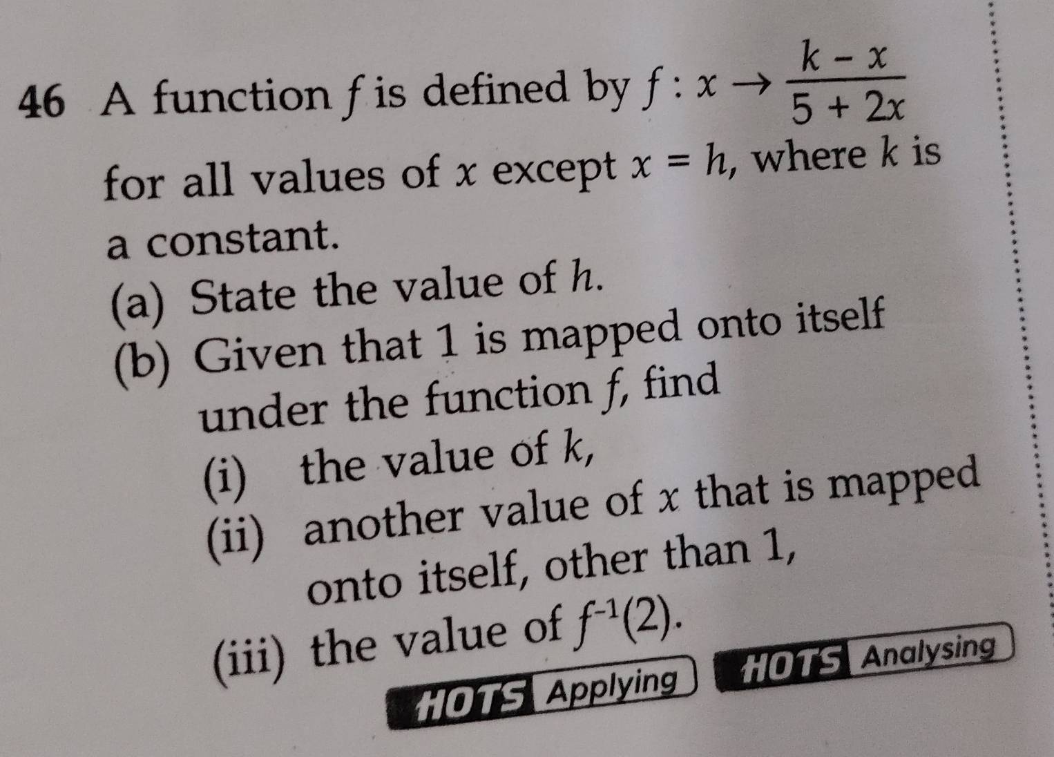 A function f is defined by f:xto  (k-x)/5+2x 
for all values of x except x=h , where k is 
a constant. 
(a) State the value of h. 
(b) Given that 1 is mapped onto itself 
under the function f, find 
(i) the value of k, 
(ii) another value of x that is mapped 
onto itself, other than 1, 
(iii) the value of f^(-1)(2). 
HOTS Applying HOTS Analysing