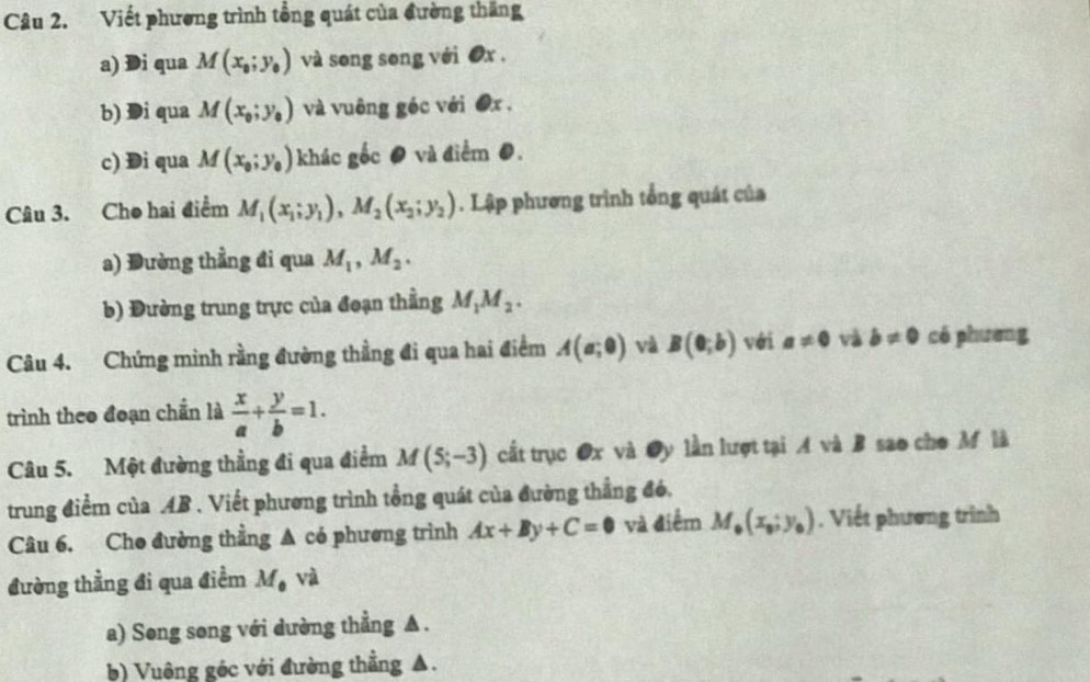 Viết phương trình tổng quát của đường thăng 
a) Di qua M(x_0;y_0) và song song với ơx. 
b) Di qua M(x_0;y_0) và vuông géc với ●x . 
c) Di qua M(x_0;y_0) khác gốc ● và điểm 0. 
Câu 3. Cho hai điểm M_1(x_1; y_1), M_2(x_2;y_2). Lập phương trình tổng quát của 
a) Đường thẳng đi qua M_1, M_2. 
b) Đường trung trực của đoạn thẳng M_1M_2. 
Câu 4. Chứng minh rằng đường thẳng đi qua hai điểm A(a;0) và B(0;b) với a!= 0 và b!= 0 có phưeng 
trình theo đoạn chấn là  x/a + y/b =1. 
Câu 5. Một đường thẳng đi qua điểm M(5;-3) cất trục Ox và Oy lần lượt tại A và B sao cho M là 
trung điểm của AB. Viết phương trình tổng quát của đường thắng đó, 
Câu 6. Cho đường thẳng ▲ có phương trình Ax+By+C=0 và điểm M_0(x_0;y_0). Viết phương trình 
đường thẳng đi qua điềm M_0 và 
a) Song song với dường thẳng ▲ . 
b) Vuông góc với đường thẳng ▲.