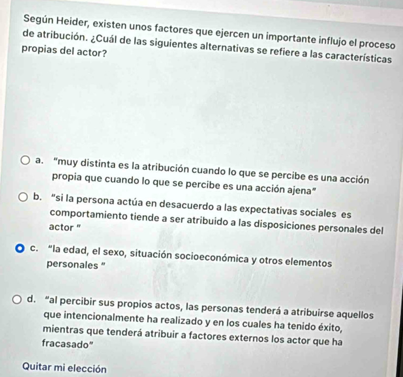 Según Heider, existen unos factores que ejercen un importante influjo el proceso
de atribución. ¿Cuál de las siguientes alternativas se refiere a las características
propias del actor?
a. “muy distinta es la atribución cuando lo que se percibe es una acción
propia que cuando lo que se percibe es una acción ajena”
b. “si la persona actúa en desacuerdo a las expectativas sociales es
comportamiento tiende a ser atribuido a las disposiciones personales del
actor "
c. “la edad, el sexo, situación socioeconómica y otros elementos
personales "
d. “al percibir sus propios actos, las personas tenderá a atribuirse aquellos
que intencionalmente ha realizado y en los cuales ha tenido éxito,
mientras que tenderá atribuir a factores externos los actor que ha
fracasado”
Quitar mi elección