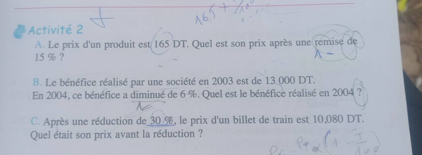 Activité 2 
A. Le prix d'un produit est 165/DT. Quel est son prix après une remise de
15 % ? 
B. Le bénéfice réalisé par une société en 2003 est de 13 000 DT. 
En 2004, ce bénéfice a diminué de 6 %. Quel est le bénéfice réalisé en 2004 ? 
C. Après une réduction de 30 %, le prix d'un billet de train est 10,080 DT. 
Quel était son prix avant la réduction ?