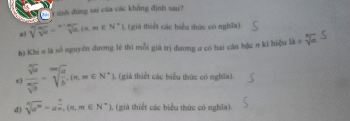 2a1 1 tinh đùng sai của các khẳng định sau?
a) sqrt[n](sqrt [m]a)=sqrt[n](a),(n,m∈ N^*) 0, (giả thiết các biểu thức có nghĩa).
b) Khi π là số nguyên đương lẻ thi mỗi giá trị dương a có hai cần bậc π kí hiệu lii± sqrt[n](a).
c)  sqrt[n](a)/sqrt[m](b) =sqrt[m](frac a)b.(n,m∈ N^*) (giả thiết các biểu thức có nghĩa).
d) sqrt[n](a^m)=a^(frac n)m, (n,m∈ N^*) , (già thiết các biểu thức có nghĩa).