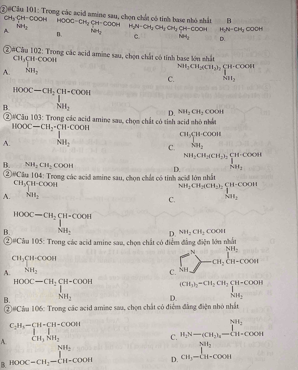 ②#Câu 101: Trong các acid amine sau, chọn chất có tính base nhỏ nhất B
CH_3· CH-COOHHOOC-CH_2· CH-COOH ( 1/4 ,
A. NH_2 H_2N-CH_2· CH_2· CH_2· CH-COOH H_2N-CH_2· COOH
B. NH_2
C.
NH_2 (sqrt (10)^(1))^0 D.
②#Câu 102: Trong các acid amine sau, chọn chất có tính base lớn nhất
A. beginarrayr CH_3CH-COOH NH_2endarray
C. NH_2CH_2(CH_2)_2beginarrayl CH· COOH NH_2endarray.
B. HOOC-CH_2CH-COOH NH_2endarray.
D. NH_2CH_2COOH
②#Câu 103: Trong các acid amine sau, chọn chất có tính acid nhỏ nhất
A. HOOC-CH_2-CH· COOH
CH_3CH-COOH
C. frac  NH_2
B. NH_2CH_2COOH
D. NH_2CH_2(CH_2)_2beginarrayl CH· COOH NH_2endarray.
②#Câu 104: Trong các acid amine sau, chọn chất có tính acid lớn nhất
A. beginarrayr CH_3CH-COOH NH_2endarray
C. NH_2CH_2(CH_2)_2beginarrayr CH-COOH NH_2endarray
B. HOOC-CH_2CH-COOH+ NH_2,
NH_2  1/2 
D. NH_2CH_2 COOH
②#Câu 105: Trong các acid amine sau, chọn chất có điểm đẳng điện lớn nhất
A. beginarrayr CH_3CH-COOH NH_2endarray NH_2
C. beginarrayr NH_2 NHendpmatrix -CH_2CH_2CH-COOHendarray
B. HOOC-CH_2CH-COOH=H_NH_2
(CH_3)_2-CH_2CH_2CH-COOH
NH_2
D. _3H_3/2=L_NH_2
②#Câu 106: Trong các acid amine sau, chọn chất có điểm đẳng điện nhỏ nhất
A. beginarrayr C_2H_5-CH-CH-COOH CH_3NH_2endarray
C. H_2N-(CH_2)_4-CH-COOH
B. HOOC-CH_2-CH-COOH
D. beginarrayr NH_2 CH_3-CH-COOHendarray 6x-11010