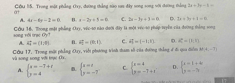 Trong mặt phẳng Oxy, đường thẳng nào sau đây song song với đường thẳng 2x+3y-1=
0?
A. 4x-6y-2=0. B. x-2y+5=0. C. 2x-3y+3=0. D. 2x+3y+1=0. 
Câu 16. Trong mặt phẳng Oxy, véc-tơ nào dưới đây là một véc-tơ pháp tuyến của đường thẳng song
song với trục Oy?
A. vector n_4=(1;0). B. vector n_2=(0;1). C. vector n_3=(-1;1). D. vector n_1=(1;1). 
Câu 17. Trong mặt phẳng Oxy, viết phương trình tham số của đường thẳng ở đi qua điểm M(4;-7)
và song song với trục Ox.
A. beginarrayl x=-7+t y=4endarray.. B. beginarrayl x=t y=-7endarray.. C. beginarrayl x=4 y=-7+tendarray.. D. beginarrayl x=1+4t y=-7tendarray.. 
* 0 Kết nói trị thức với cuộc sống 17