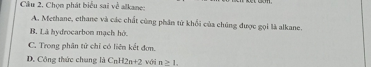 don.
Câu 2. Chọn phát biểu sai về alkane:
A. Methane, ethane và các chất cùng phân tử khối của chúng được gọi là alkane.
B. Là hydrocarbon mạch hở.
C. Trong phân tử chỉ có liên kết đơn.
D. Công thức chung là CnH2n+2 với n≥ 1.