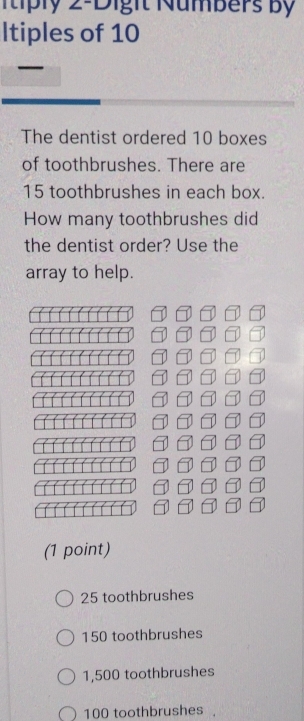 1tiply 2 -Digit Numbers By
Itiples of 10
The dentist ordered 10 boxes
of toothbrushes. There are
15 toothbrushes in each box.
How many toothbrushes did
the dentist order? Use the
array to help.
(1 point)
25 toothbrushes
150 toothbrushes
1,500 toothbrushes
100 toothbrushes .