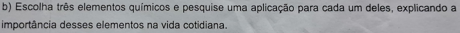 Escolha três elementos químicos e pesquise uma aplicação para cada um deles, explicando a 
importância desses elementos na vida cotidiana.