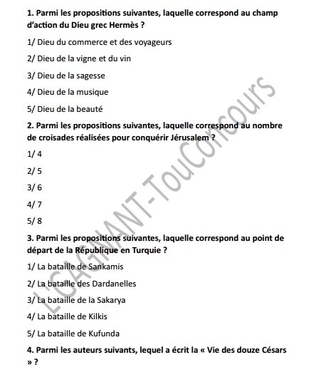 Parmi les propositions suivantes, laquelle correspond au champ
d'action du Dieu grec Hermès ?
1/ Dieu du commerce et des voyageurs
2/ Dieu de la vigne et du vin
3/ Dieu de la sagesse
4/ Dieu de la musique
5/ Dieu de la beauté
2. Parmi les propositions suivantes, laquelle correspond au nombre
de croisades réalisées pour conquérir Jérusalem ?
1/ 4
2/ 5
3/ 6
4/ 7
5/ 8
3. Parmi les propositions suivantes, laquelle correspond au point de
départ de la République en Turquie ?
1/ La bataille de Sankamis
2/ La bataille des Dardanelles
3/ La bataille de la Sakarya
4/ La bataille de Kilkis
5/ La bataille de Kufunda
4. Parmi les auteurs suivants, lequel a écrit la « Vie des douze Césars
»？