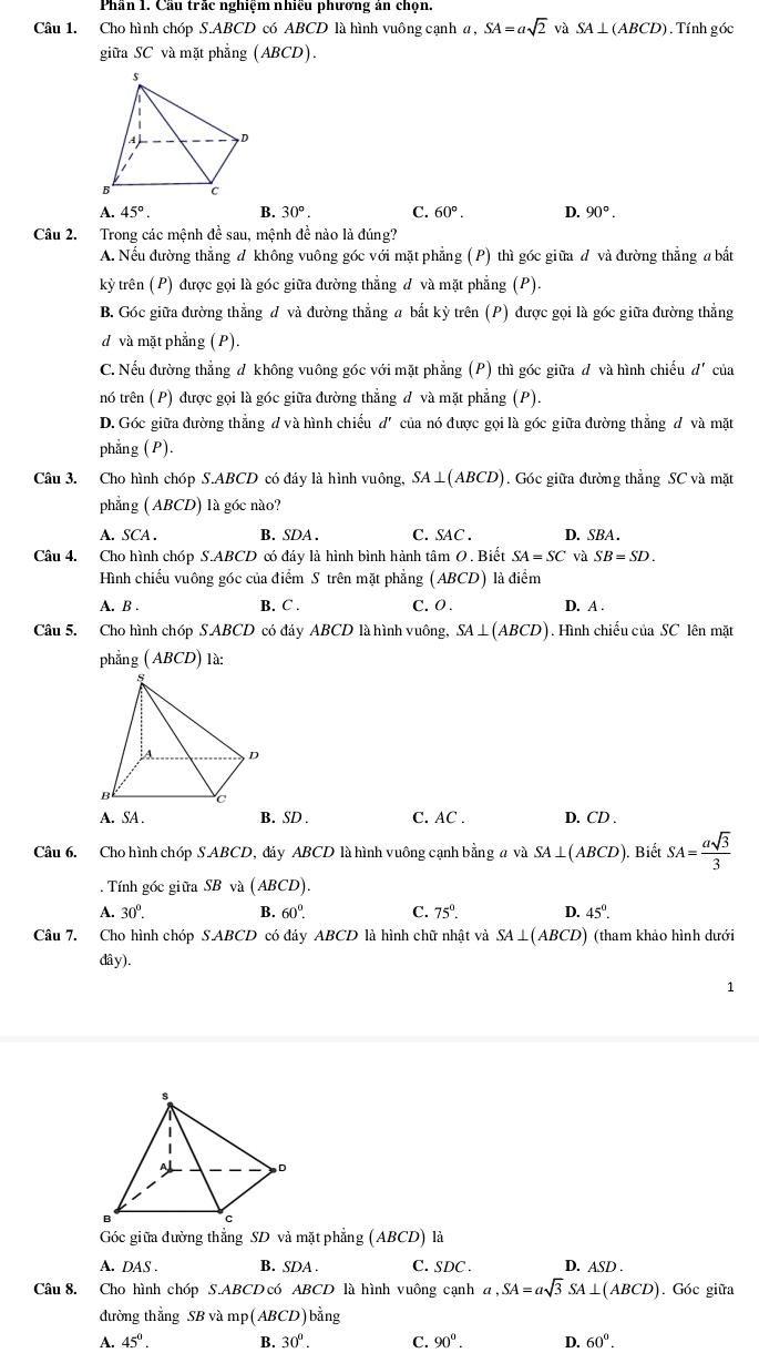 Phần 1. Cầu trắc nghiệm nhiều phương án chọn.
Câu 1. Cho hình chóp S.ABCD có ABCD là hình vuông cạnh a, SA=asqrt(2) và SA⊥ (ABCD). Tính góc
giữa SC và mặt phẳng (ABCD).
A. 45°. B. 30°. C. 60°. D. 90°.
Câu 2. Trong các mệnh đề sau, mệnh đề nào là đúng?
A. Nếu đường thẳng đ không vuông góc với mặt phẳng ( P) thì góc giữa đ và đường thẳng a bắt
kỳ trên (P) được gọi là góc giữa đường thẳng đ và mặt phẳng (P).
B. Góc giữa đường thẳng đ và đường thẳng a bắt kỳ trên (P) được gọi là góc giữa đường thẳng
d và mặt phẳng (P).
C. Nếu đường thẳng đ không vuông góc với mặt phẳng (P) thì góc giữa đ và hình chiếu d' của
nó trên (P) được gọi là góc giữa đường thẳng đ và mặt phẳng (P)
D. Góc giữa đường thẳng đ và hình chiếu d' của nó được gọi là góc giữa đường thẳng đ và mặt
phẳng (P).
Câu 3. Cho hình chóp S.ABCD có đáy là hình vuông, SA⊥ (ABCD) ). Góc giữa đường thẳng SC và mặt
phẳng ( ABCD) là góc nào?
A. . SCA. B. SDA . C. SAC . D. SBA.
Câu 4. Cho hình chóp S.ABCD có đáy là hình bình hành tâm 0 . Biết SA=SC và SB=SD.
Hình chiếu vuông góc của điểm S trên mặt phẳng (ABCD) là điểm
A. B . B. C . C. 0 . D. A .
Câu 5. Cho hình chóp S.ABCD có đáy ABCD là hình vuông, SA⊥ (ABCD). Hình chiếu của SC lên mặt
phẳng ABCL D) là:
A. SA . B. SD . C. AC . D. CD .
Câu 6. Cho hình chóp S.ABCD, đáy ABCD là hình vuông cạnh bằng a và SA⊥ (ABCD). Biết SA= asqrt(3)/3 . Tính góc giữa SB và (ABCD).
A. 30°. B. 60°. C. 75°. D. 45°.
Câu 7. Cho hình chóp S.ABCD có đáy ABCD là hình chữ nhật và SA⊥ (ABCD) (tham khảo hình dưới
dây).
1
Góc giữa đường thẳng SD và mặt phẳng (ABCD) là
A. DAS . B. SDA C. SDC . D. ASD .
Câu 8. Cho hình chóp S.ABCD có ABCD là hình vuông cạnh a,SA=asqrt(3)SA⊥ (ABCD). Góc giữa
đường thẳng SB và mp(ABCD)bằng
A. 45°. B. 30°. C. 90°. D. 60°.