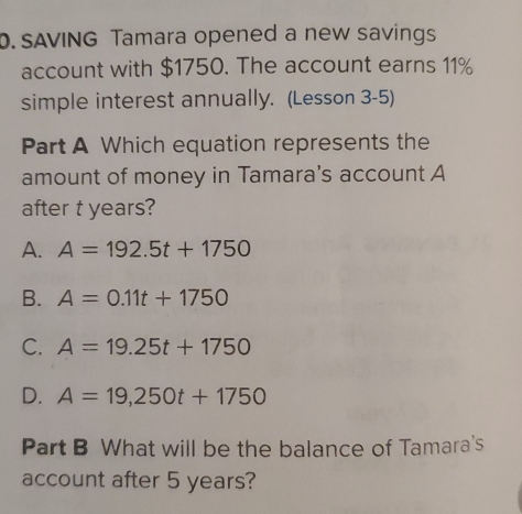 SAVING Tamara opened a new savings
account with $1750. The account earns 11%
simple interest annually. (Lesson 3-5)
Part A Which equation represents the
amount of money in Tamara's account A
after t years?
A. A=192.5t+1750
B. A=0.11t+1750
C. A=19.25t+1750
D. A=19,250t+1750
Part B What will be the balance of Tamara's
account after 5 years?