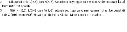 Diketahui titik A(-5,4) dan B(2,-3). Koordinat bayangan titik A dan B oleh dilatasi [0,3]
berturut-turut a dalah ... 
3. Titik K(-2,6), L(3,4), dan M(1,-3) adalah segitiga yang mengalami rotas i berpusat di 
titik O(0,0) sejauh 90°. Bayangan titik-titik K Ldan M berturut-turut adalah ...