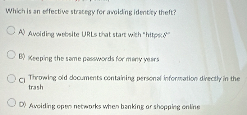 Which is an effective strategy for avoiding identity theft?
A) Avoiding website URLs that start with "https://"
B) Keeping the same passwords for many years
C) Throwing old documents containing personal information directly in the
trash
D) Avoiding open networks when banking or shopping online