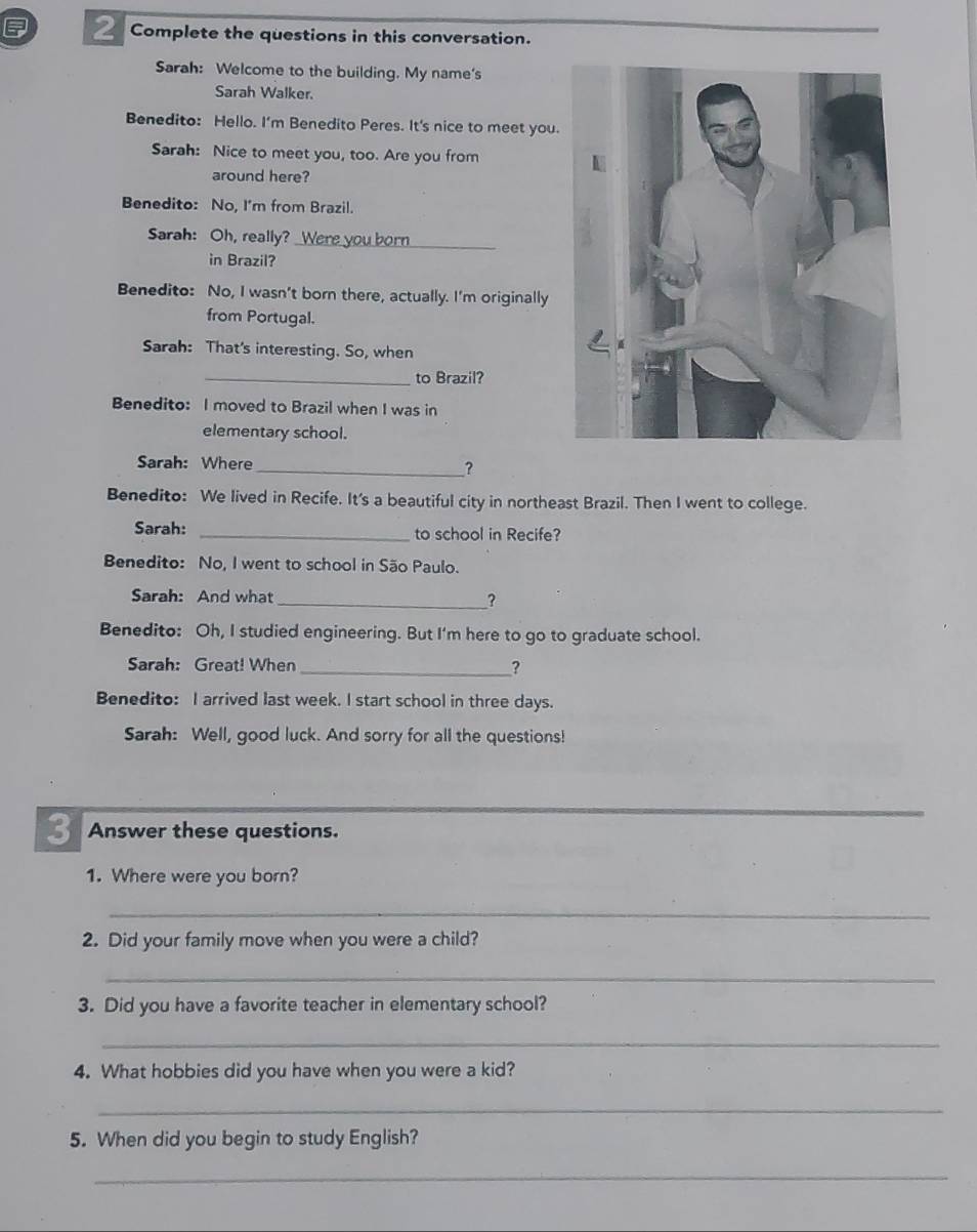 Complete the questions in this conversation. 
Sarah: Welcome to the building. My name's 
Sarah Walker. 
Benedito: Hello. I'm Benedito Peres. It's nice to meet you. 
Sarah: Nice to meet you, too. Are you from 
around here? 
Benedito: No, I'm from Brazil. 
Sarah: Oh, really? 
_ 
in Brazil? 
Benedito: No, I wasn’t born there, actually. I’m originally 
from Portugal. 
Sarah: That's interesting. So, when 
_to Brazil? 
Benedito: I moved to Brazil when I was in 
elementary school. 
Sarah: Where 
_? 
Benedito: We lived in Recife. It's a beautiful city in northeast Brazil. Then I went to college. 
Sarah: _to school in Recife? 
Benedito: No, I went to school in São Paulo. 
Sarah: And what_ ? 
Benedito: Oh, I studied engineering. But I'm here to go to graduate school. 
Sarah: Great! When _? 
Benedito: I arrived last week. I start school in three days. 
Sarah: Well, good luck. And sorry for all the questions! 
_ 
3 Answer these questions. 
1. Where were you born? 
_ 
2. Did your family move when you were a child? 
_ 
3. Did you have a favorite teacher in elementary school? 
_ 
4. What hobbies did you have when you were a kid? 
_ 
5. When did you begin to study English? 
_