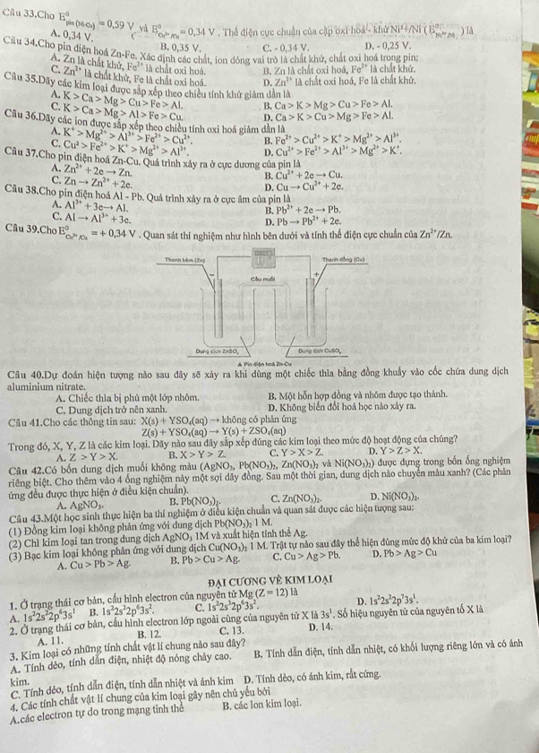 Câu 33.Cho E_gin(MrO_4)^circ =0.59V và E_ce^(in)^a^a=0.34V. Thể điện cực chuẩn của cập oxi hoá - khử Ni+/Ni ( E2         ) lå
A. 0,34 V.
B. 0,35 V. C. - 0.34 V. D. - 0,25 V.
Cầu 34.Cho pin điện hoá Zn-Fe. Xác định các chất, ion đóng vai trò là chất khử, chất oxi hoá trong pin:
A. Zn là chất k hir,Fe^(2+) là chất oxi hoá. B. Zn là chất oxi hoá, Fe^(2+) là chất khử.
C. Zn^(2+) * là chất khử, Fe là chất oxi hoá. D. Zn^(2+) là chất oxi hoá, Fe là chất khử.
Câu 35.Dãy các kim loại được sắp xếp theo chiều tính khử giảm dân là
A. K>Ca>Mg>Cu>Fe>Al. B. Ca>K>Mg>Cu>Fe>Al,
C. K>Ca>Mg>Al>Fe>Cu. D. Ca>K>Cu>Mg>Fe>AL
Câu 36.Dãy các lon được sắp xếp theo chiều tính oxi hoá giảm dẫn là K^+>Mg^(2+)>Al^(3+)>Fe^(2+)>Cu^(2+). B. Fe^(2+)>Cu^(2+)>K^+>Mg^(2+)>Al^(3+).
A.
C. Cu^2>Fe^(2+)>K^+>Mg^(2+)>Al^(3+). D. Cu^(2+)>Fe^(2+)>Al^(3+)>Mg^(2+)>K^+.
Câu 37.Cho pin điện hoá 7 n· Cu u. Quá trình xây ra ở cực dương của pin là
A. Zn^(2+)+2eto Zn.
C. Znto Zn^(2+)+2e.
B. Cu^(2+)+2eto Cu.
D. Cuto Cu^(2+)+2e.
Câu 38.Cho pin điện ho A1-Pb 0. Quá trình xảy ra ở cực âm của pin là
A. Al^(3+)+3eto Al.
C. Alto Al^(3+)+3e.
B. Pb^(2+)+2eto Pb.
D. Pbto Pb^(2+)+2e.
Câu 39.Cho E_Cu^(2+)/Cu^circ =+0,34V. Quan sát thí nghiệm như hình bên dưới và tính thể điện cực chuẩn của Zn^(2+)/Zn.
A. Pin diện hoá Zu
Câu 40.Dự đoán hiện tượng nào sau đây sẽ xảy ra khi dùng một chiếc thìa bằng đồng khuẩy vào cốc chứa dung dịch
aluminium nitrate.
A. Chiếc thìa bị phủ một lớp nhôm. B. Một hỗn hợp đồng và nhôm được tạo thành.
C. Dung dịch trở nên xanh. D. Không biển đổi hoá học nào xảy ra.
Câu 41.Cho các thông tin sau: X(s)+YSO_4(aq)to V + không có phản ứng
Z(s)+YSO_4(aq)to Y(s)+ZSO_4(aq)
Trong đó, X, Y, Z là các kim loại. Dãy nào sau đây sắp xếp đúng các kim loại theo mức ở 30 + hoạt động của chúng?
A. Z>Y>X. B. X>Y>Z C. Y>X>Z D. Y>Z>X.
Câu 42.Có bốn dung dịch muối không màu (A NO_1, b(NO_3) Zn(NO_3)_2 và Ni(NO_3)_2) được đựng trong bốn ống nghiệm
riêng biệt. Cho thêm vào 4 ống nghiệm này một sợi dây đồng. Sau một thời gian, dung dịch nào chuyển màu xanh? (Các phản
ứng đều được thực hiện ở điều kiện chuẩn).
A. AgNO_3. B. Pb(NO_3)_2. C. Zn(NO_3)_2. D. Ni(NO_3)_2
Câu 43.Một học sinh thực hiện ba thí nghiệm ở điều kiện chuẩn và quan sát được các hiện tượng sau:
(1) Đồng kim loại không phản ứng với dung dịch Ph (NO_3)_2 1 M.
(2) Chì kim loại tan trong dung dịch AgNO_31M và xuất hiện tỉnh thể Ag.
(3) Bạc kim loại không phản ứng với dung dịch Cu(NO₃)₂ 1 M. Trật tự nào sau đây thể hiện đúng mức độ khử của ba kim loại?
A. Cu>Pb>Ag B. Pb>Cu>Ag. C. Cu>Ag>Pb. D. Pb>Ag>Cu
ĐAI CƯƠNG VÈ KIM LOAI
1. Ở trạng thái cơ bản, cầu hình electron của nguyên tử Mg (Z=12)li 1s^22s^22p^73s^1.
D.
A. 1s^22s^22p^63s^1 B. 1s^22s^22p^63s^2. C.
2. Ở trạng thái cơ bản, cầu hình electron lớp ngoài cùng của nguyên tử X là 1s^22s^32p^63s^2. 3s^1. Số hiệu nguyên tử của nguyên tố X là
B. 12. C. 13.
A. 11. D. 14.
3. Kim loại có những tính chất vật lí chung nào sau đây?
A. Tính dẻo, tính dẫn điện, nhiệt độ nóng chảy cao. B. Tính dẫn điện, tính dẫn nhiệt, có khối lượng riêng lớn và có ánh
kim.
C Tính dẻo, tính dẫn điện, tính dẫn nhiệt và ánh kim D. Tính dẻo, có ánh kim, rắt cứng.
4. Các tính chất vật lí chung của kim loại gây nên chủ yếu bởi
A.các electron tự do trong mạng tinh the B. các lon kim loại.