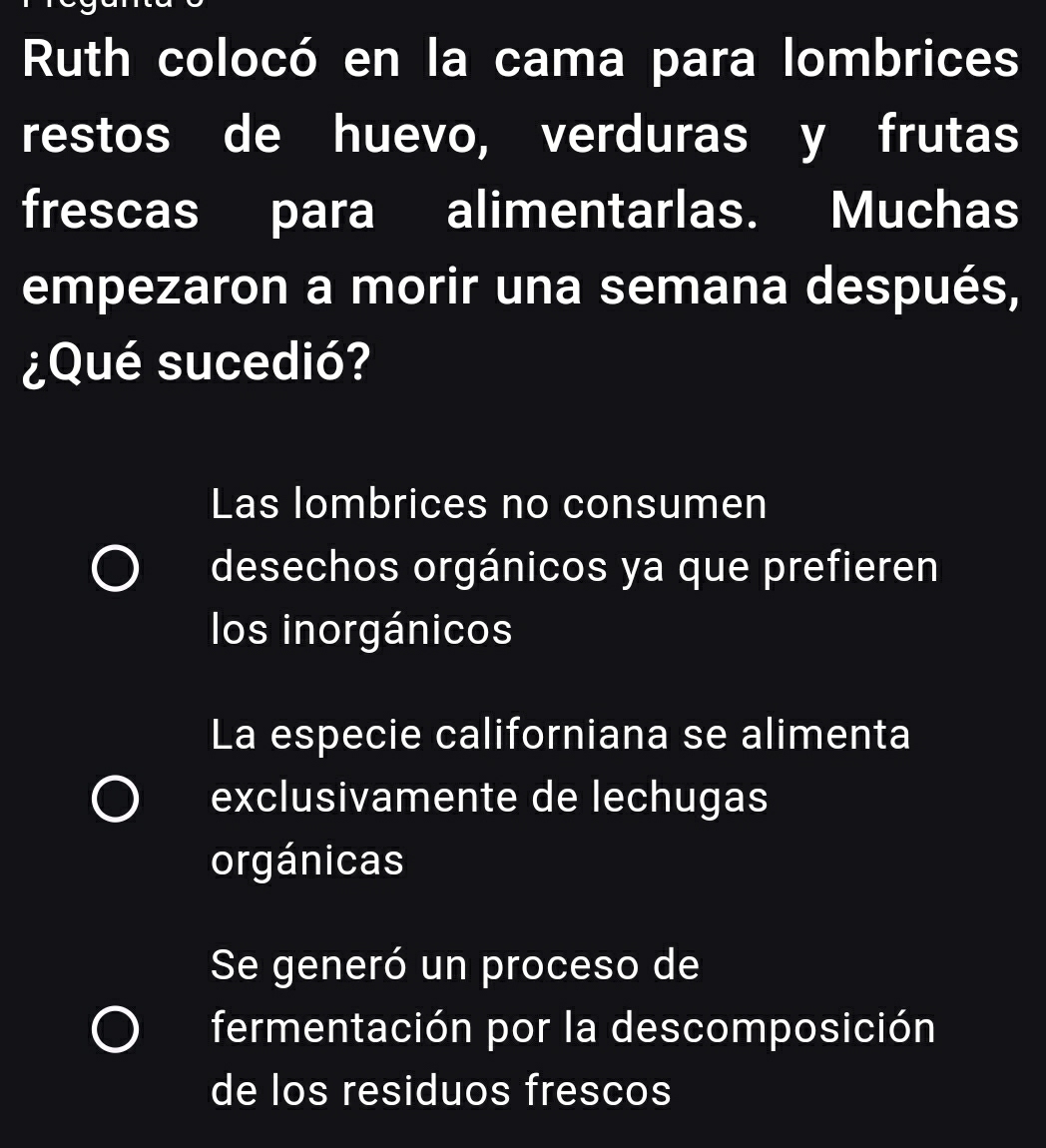 Ruth colocó en la cama para lombrices
restos de huevo, verduras y frutas
frescas para alimentarlas. Muchas
empezaron a morir una semana después,
¿Qué sucedió?
Las lombrices no consumen
desechos orgánicos ya que prefieren
los inorgánicos
La especie californiana se alimenta
exclusivamente de lechugas
orgánicas
Se generó un proceso de
fermentación por la descomposición
de los residuos frescos