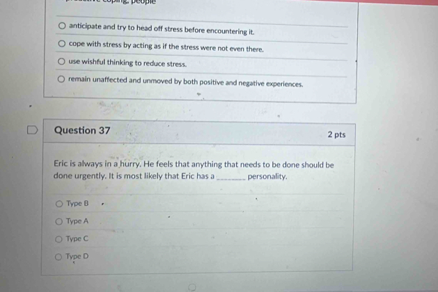 anticipate and try to head off stress before encountering it.
cope with stress by acting as if the stress were not even there.
use wishful thinking to reduce stress.
remain unaffected and unmoved by both positive and negative experiences.
Question 37 2 pts
Eric is always in a hurry. He feels that anything that needs to be done should be
done urgently. It is most likely that Eric has a _personality.
Type B
Type A
Type C
Type D