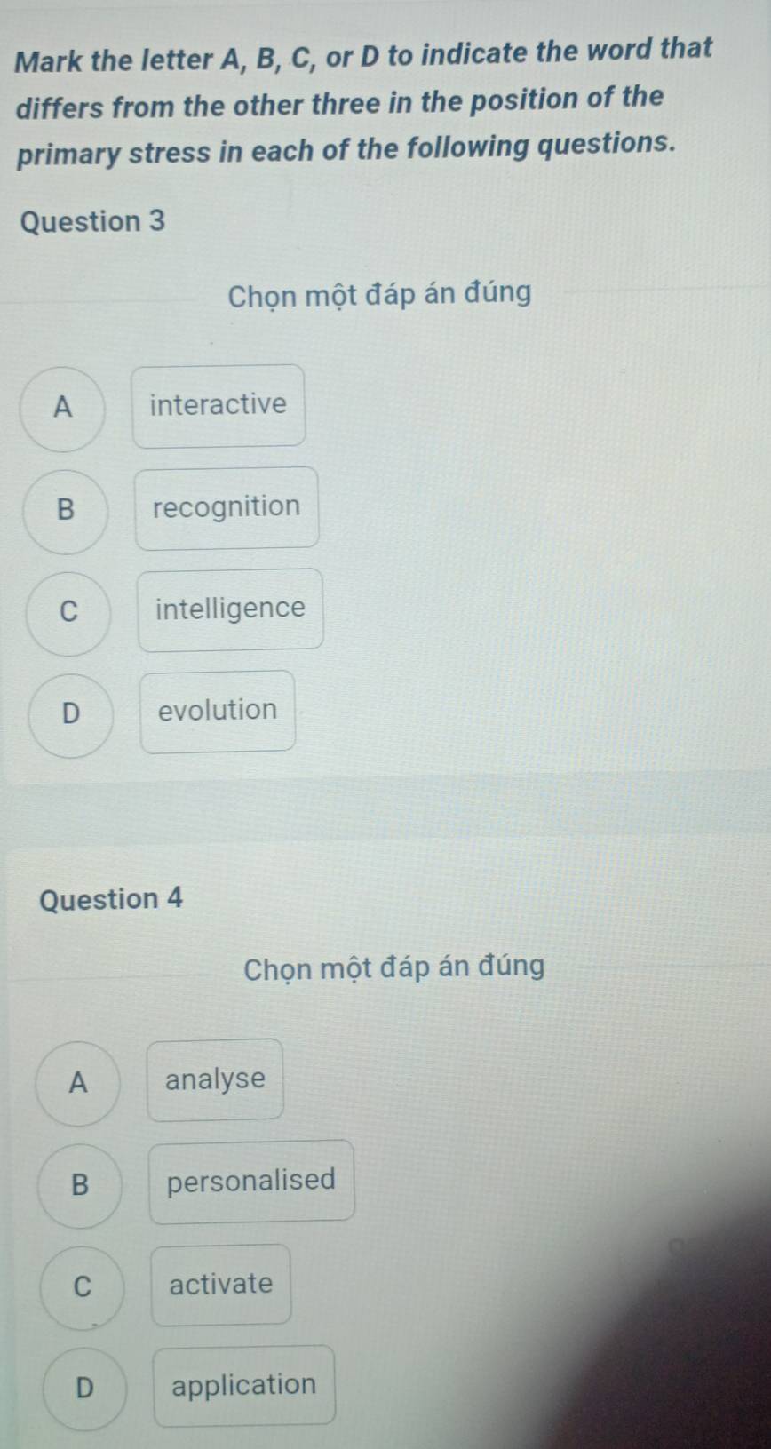 Mark the letter A, B, C, or D to indicate the word that
differs from the other three in the position of the
primary stress in each of the following questions.
Question 3
Chọn một đáp án đúng
A interactive
B recognition
C intelligence
D evolution
Question 4
Chọn một đáp án đúng
A analyse
B personalised
C activate
D application