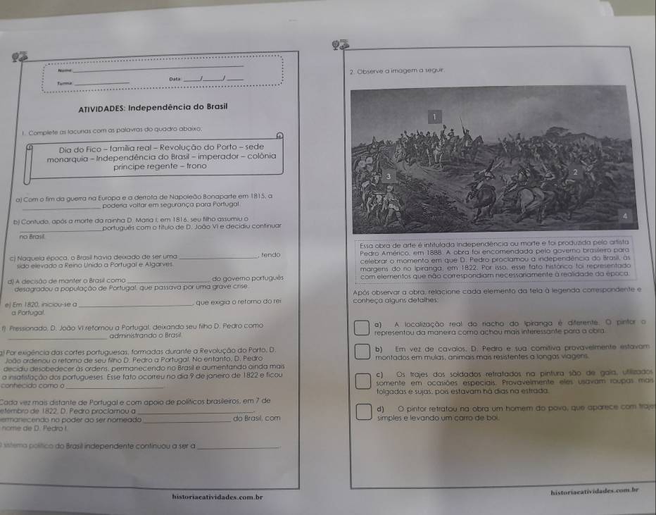 Observe a imagem a seguir
_
N Data_
_
ATIVIDADES: Independência do Brasil
1. Complete as lacuras com as palavras do quadro abaixo.
Dia do Fico - família real - Revolução do Porto - sede
monarquia - Independência do Brasil - imperador - colônia
príncipe regente - trono
a) Com o fim da guerra na Europa e a derrota de Napoleão Bonaparte em 1815, a
_poderia voltar em segurança para Portugal
b) Contudo, após a morte da rainha D. Maria i, em 1816, seu filho assumiu o
português com o título de D. João VI e decidiu continuar
no Brasil.
Essa obra de arte é intitulada independência ou morte e foi produzida pelo artista
c) Naquela época, o Brasil havia deixado de ser uma _ re  d Pedro Américo, em 1888. A obra foi encomendada pelo governo brasileiro para
sido elevado a Reino Unido a Portugal e Algarves celebrar o momento em que D. Pedro proclamou a independência do Brasil, às
margens do no ipiranga, em 1822. Por isso, esse fato histórico foi representado
d) A decisão de manter o Brasil coma_ do govero porfuguês com elementos que não correspondiam necessanamente à realidade da época.
desagradou a população de Portugal, que passava por uma grave crise.
Após observar a obra, relacione cada elemento da tela à legenda correspondente e
ej Em 1820, iniciou-se a _ que exigia o refomo do re conheça alguns detalhes:
a Portugal.
f Pressionado, D. João VI retornou a Portugal, deixando seu filho D. Pedro como a) A localização real do riacho do Ipiranga é diferente. O pintor o
_administrando o Brasil representou da maneira como achou mais interessante para a obra
) Por exigência das cortes portuguesas, formadas durante a Revolução do Porto. D. b) Em véz de cavalos. D. Pedra e sua comitiva provavelmente estavam
João ordenou o retorno de seu filho D. Pedro a Portugal. No entanto, D. Pedro montados em mulas, animais mais resistentes a longas viagens
decidiu desobedecer às ordens, permanecendo no Brasil e aumentando ainda mais
a insatistação dos portugueses. Esse fato ocorreu no dia 9 de janeiro de 1822 e ficou c) Os trajes dos soldados retratados na pintura são de gala, utilizados
_
conhecido como o somente em ocasiões especiais. Provavelmente eles usavam roupas mais
Cada vez mais distante de Portugal e com apoia de políticos brasileiros, em 7 de tolgadas e sujas, pois estavam há dias na estrada
etembro de 1822. D. Pedro procíamou a _d) O pintor retratou na obra um homem do povo, que aparece com traje
ermanecendo no poder do ser nomeado _do Brasil, com simples e levando um carro de boi.
nome de D. PedroI
e sistemo político do Brasil independente continuou a ser a_
historiaeatividades.com.br
historiaeatividades.com.br