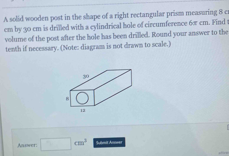 A solid wooden post in the shape of a right rectangular prism measuring 8 cr
cm by 30 cm is drilled with a cylindrical hole of circumference 6π cm. Find t 
volume of the post after the hole has been drilled. Round your answer to the 
tenth if necessary. (Note: diagram is not drawn to scale.) 
Answer: □ cm^3 Submit Answer 
attem