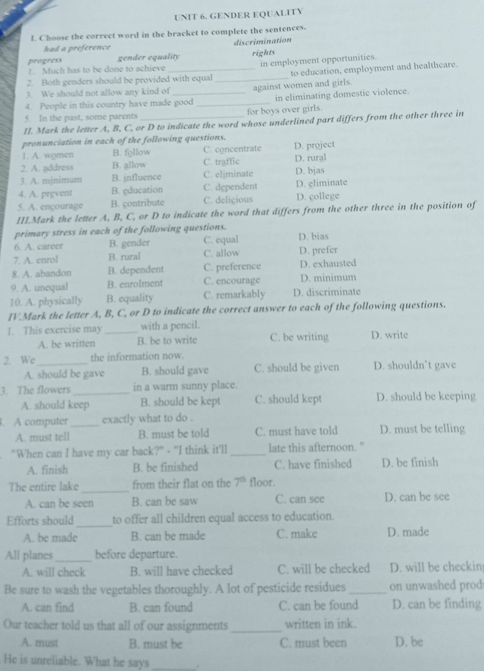 GENDER EQUALITY
I. Choose the correct word in the bracket to complete the sentences.
had a preference discrimination
progress gender equality rights
in employment opportunities.
!. Much has to be done to achieve
2. Both genders should be provided with equal _to education, employment and healthcare.
3. We should not allow any kind of
against women and girls.
4. People in this country have made good_ in eliminating domestic violence.
5. In the past, some parents for boys over girls.
II. Mark the letter A, B, C, or D to indicate the word whose underlined part differs from the other three in
pronunciation in each of the following questions.
1. A. women B. follow C. concentrate D. project
2. A. address B. allow C. traffic D. rural
3. A. mjnimum B. jnfluence C. eliminate D. bjas
4. A. prevent B. gducation C. dependent D. gliminate
5. A. encourage B. contribute C. delicious D. college
III.Mark the letter A, B, C, or D to indicate the word that differs from the other three in the position of
primary stress in each of the following questions.
6. A. career B. gender C. equal
D. bias
C. allow
7. A. enrol B. rural D. prefer
8. A. abandon B. dependent C. preference D. exhausted
9. A. unequal B. enrolment C. encourage D. minimum
10. A. physically B. equality C. remarkably D. discriminate
IV.Mark the letter A, B, C, or D to indicate the correct answer to each of the following questions.
1. This exercise may _with a pencil.
A. be written B. be to write C. be writing D. write
2. We _the information now.
A. should be gave B. should gave C. should be given D. shouldn’t gave
3. The flowers _in a warm sunny place.
A. should keep B. should be kept C. should kept D. should be keeping
l. A computer_ exactly what to do .
A. must tell B. must be told C. must have told D. must be telling
"When can I have my car back?" - "I think it'll_ late this afternoon."
A. finish B. be finished C. have finished D. be finish
The entire lake _from their flat on the 7^(th) floor.
A. can be seen B. can be saw C. can see D. can be see
Efforts should _to offer all children equal access to education.
A. be made B. can be made C. make D. made
All planes_ before departure.
A. will check B. will have checked C. will be checked D. will be checkin
Be sure to wash the vegetables thoroughly. A lot of pesticide residues _on unwashed prod
A. can find B. can found C. can be found D. can be finding
Our teacher told us that all of our assignments_ written in ink.
A. must B. must be C. must been D. be
He is unreliable. What he says _+