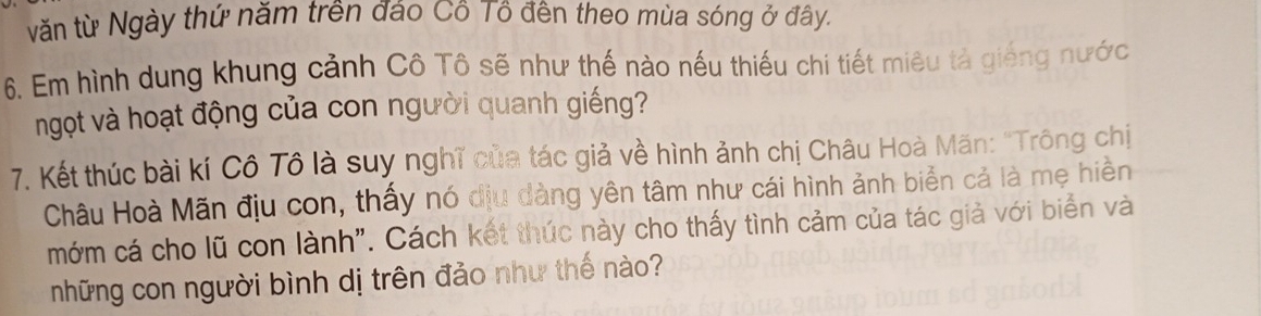 văn từ Ngày thứ năm trên đảo Cô Tô đến theo mùa sóng ở đây. 
6. Em hình dung khung cảnh Cô Tô sẽ như thế nào nếu thiếu chi tiết miêu tả giếng nước 
ngọt và hoạt động của con người quanh giếng? 
7. Kết thúc bài kí Cô Tô là suy nghĩ của tác giả về hình ảnh chị Châu Hoà Mãn: "Trông chị 
Châu Hoà Mãn địu con, thấy nó địu đàng yên tâm như cái hình ảnh biển cả là mẹ hiền 
mớm cá cho lũ con lành". Cách kết thúc này cho thấy tình cảm của tác giả với biển và 
những con người bình dị trên đảo như thế nào?