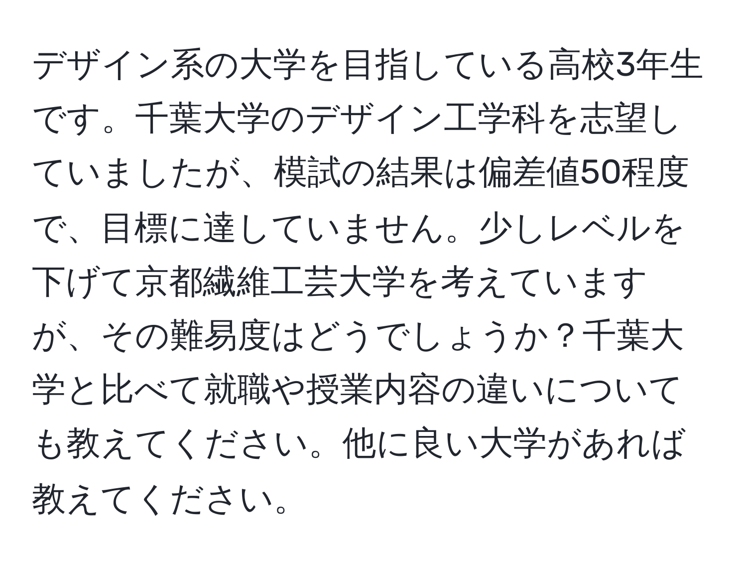 デザイン系の大学を目指している高校3年生です。千葉大学のデザイン工学科を志望していましたが、模試の結果は偏差値50程度で、目標に達していません。少しレベルを下げて京都繊維工芸大学を考えていますが、その難易度はどうでしょうか？千葉大学と比べて就職や授業内容の違いについても教えてください。他に良い大学があれば教えてください。