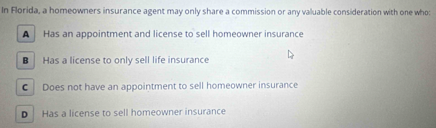 In Florida, a homeowners insurance agent may only share a commission or any valuable consideration with one who:
A Has an appointment and license to sell homeowner insurance
B Has a license to only sell life insurance
C Does not have an appointment to sell homeowner insurance
D Has a license to sell homeowner insurance