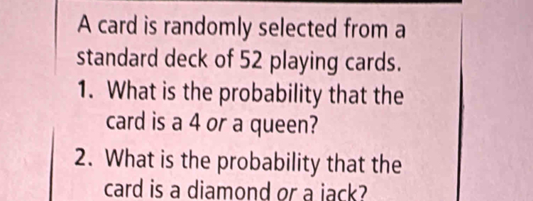 A card is randomly selected from a 
standard deck of 52 playing cards. 
1. What is the probability that the 
card is a 4 or a queen? 
2. What is the probability that the 
card is a diamond or a jack?