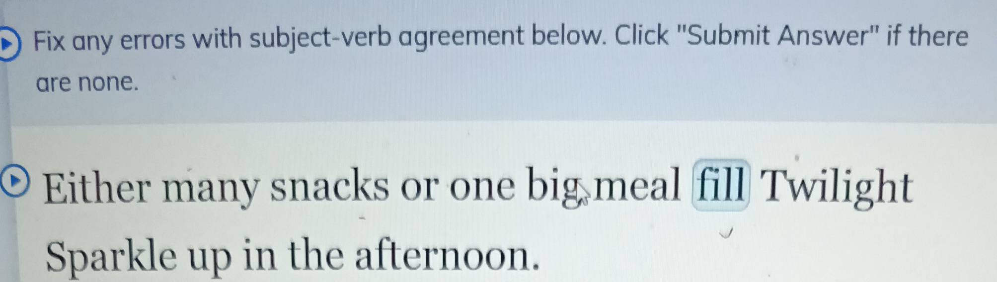 ) Fix any errors with subject-verb agreement below. Click 'Submit Answer' if there 
are none. 
Either many snacks or one big meal fill Twilight 
Sparkle up in the afternoon.