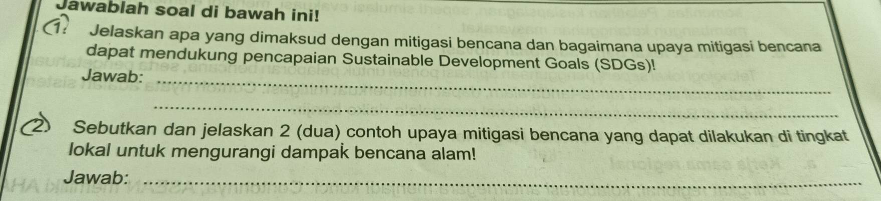 Jawablah soal di bawah ini! 
(? * Jelaskan apa yang dimaksud dengan mitigasi bencana dan bagaimana upaya mitigasi bencana 
dapat mendukung pencapaian Sustainable Development Goals (SDGs)! 
Jawab:_ 
_ 
2) Sebutkan dan jelaskan 2 (dua) contoh upaya mitigasi bencana yang dapat dilakukan di tingkat 
lokal untuk mengurangi dampak bencana alam! 
Jawab:_