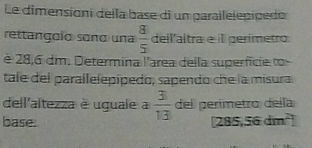 Le dimensioni della base di un parallelepipedo 
rettangolo soño una  8/5  dell altra e i perímetro 
è 28,6 dm. Determina l'area della superfície to 
tale del parallelepípedo, sapendo che la misura 
dell'altezza è uguale a  3/13  del perímetro della 
base. a 285,56dm^2