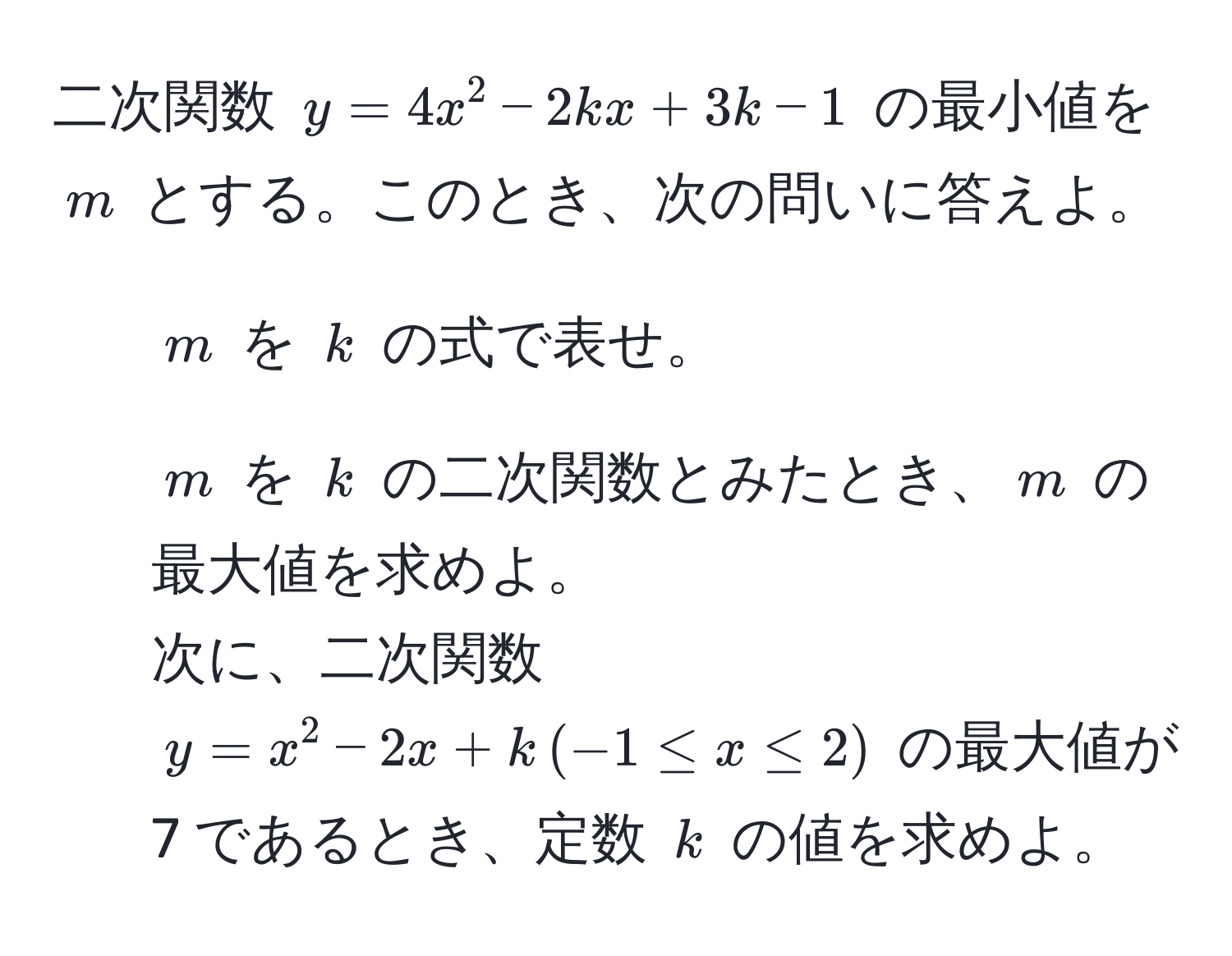 二次関数 $y = 4x^2 - 2kx + 3k - 1$ の最小値を $m$ とする。このとき、次の問いに答えよ。  
1) $m$ を $k$ の式で表せ。  
2) $m$ を $k$ の二次関数とみたとき、$m$ の最大値を求めよ。  
次に、二次関数 $y = x^2 - 2x + k , (-1 ≤ x ≤ 2)$ の最大値が 7 であるとき、定数 $k$ の値を求めよ。