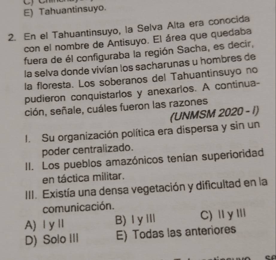 E) Tahuantinsuyo.
2. En el Tahuantinsuyo, la Selva Alta era conocida
con el nombre de Antisuyo. El área que quedaba
fuera de él configuraba la región Sacha, es decir,
la selva donde vivían los sacharunas u hombres de
la floresta. Los soberanos del Tahuantinsuyo no
pudieron conquistarlos y anexarlos. A continua-
ción, señale, cuáles fueron las razones
(UNMSM 2020 - 1)
J. Su organización política era dispersa y sin un
poder centralizado.
II. Los pueblos amazónicos tenían superioridad
en táctica militar.
III. Existía una densa vegetación y dificultad en la
comunicación.
A) Ⅰ yⅡ B)ⅠγⅢ C)ⅡγⅢ
D) Solo III E) Todas las anteriores