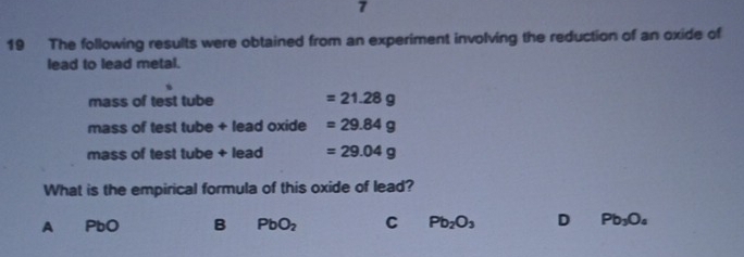 7
19 The following results were obtained from an experiment involving the reduction of an oxide of
lead to lead metal.
mass of test tube =21.28g
mass of test tube + lead oxide =29.84g
mass of test tube + lead =29.04g
What is the empirical formula of this oxide of lead?
A PbO B PbO_2 C Pb_2O_3 D Pb_3O_4