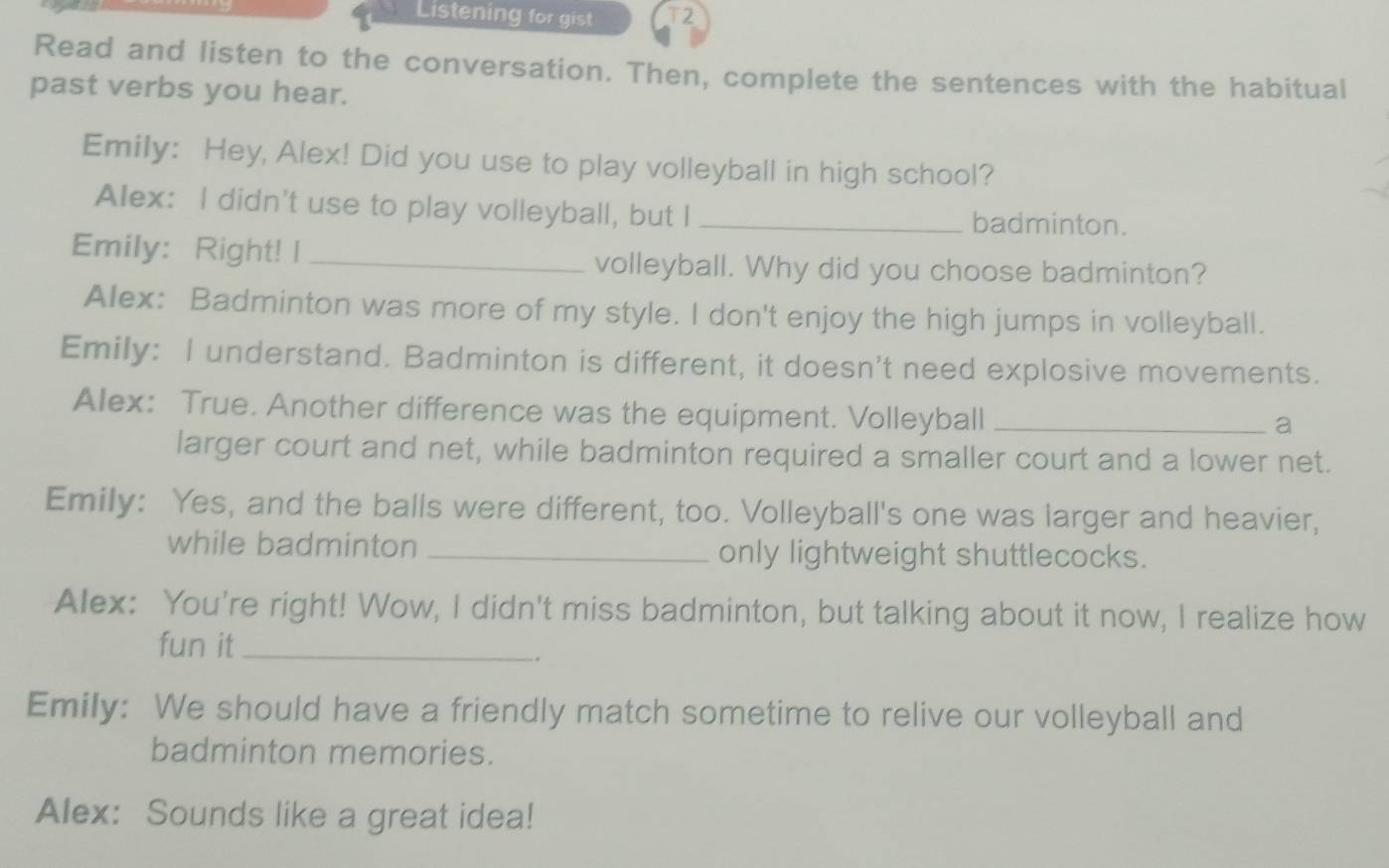 Listening for gist T2 
Read and listen to the conversation. Then, complete the sentences with the habitual 
past verbs you hear. 
Emily: Hey, Alex! Did you use to play volleyball in high school? 
Alex: I didn't use to play volleyball, but I _badminton. 
Emily: Right! I _volleyball. Why did you choose badminton? 
Alex: Badminton was more of my style. I don't enjoy the high jumps in volleyball. 
Emily: I understand. Badminton is different, it doesn't need explosive movements. 
Alex: True. Another difference was the equipment. Volleyball_ 
a 
larger court and net, while badminton required a smaller court and a lower net. 
Emily: Yes, and the balls were different, too. Volleyball's one was larger and heavier, 
while badminton _only lightweight shuttlecocks. 
Alex: You're right! Wow, I didn't miss badminton, but talking about it now, I realize how 
fun it_ 
. 
Emily: We should have a friendly match sometime to relive our volleyball and 
badminton memories. 
Alex: Sounds like a great idea!