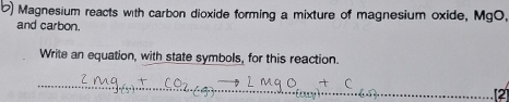 ) Magnesium reacts with carbon dioxide forming a mixture of magnesium oxide, MgO, 
and carbon. 
Write an equation, with state symbols, for this reaction. 
(2)